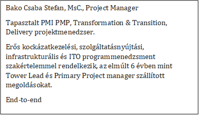 Bako Csaba Stefan, MsC., Project Manager
Tapasztalt PMI PMP, Transformation & Transition, Delivery projektmenedzser.
Erős kock�zatkezel�si, szolg�ltat�sny�jt�si, infrastruktur�lis �s ITO programmenedzsment szak�rtelemmel rendelkezik, az elm�lt 6 �vben mint Tower Lead �s Primary Project manager sz�ll�tott megold�sokat.
End-to-end
